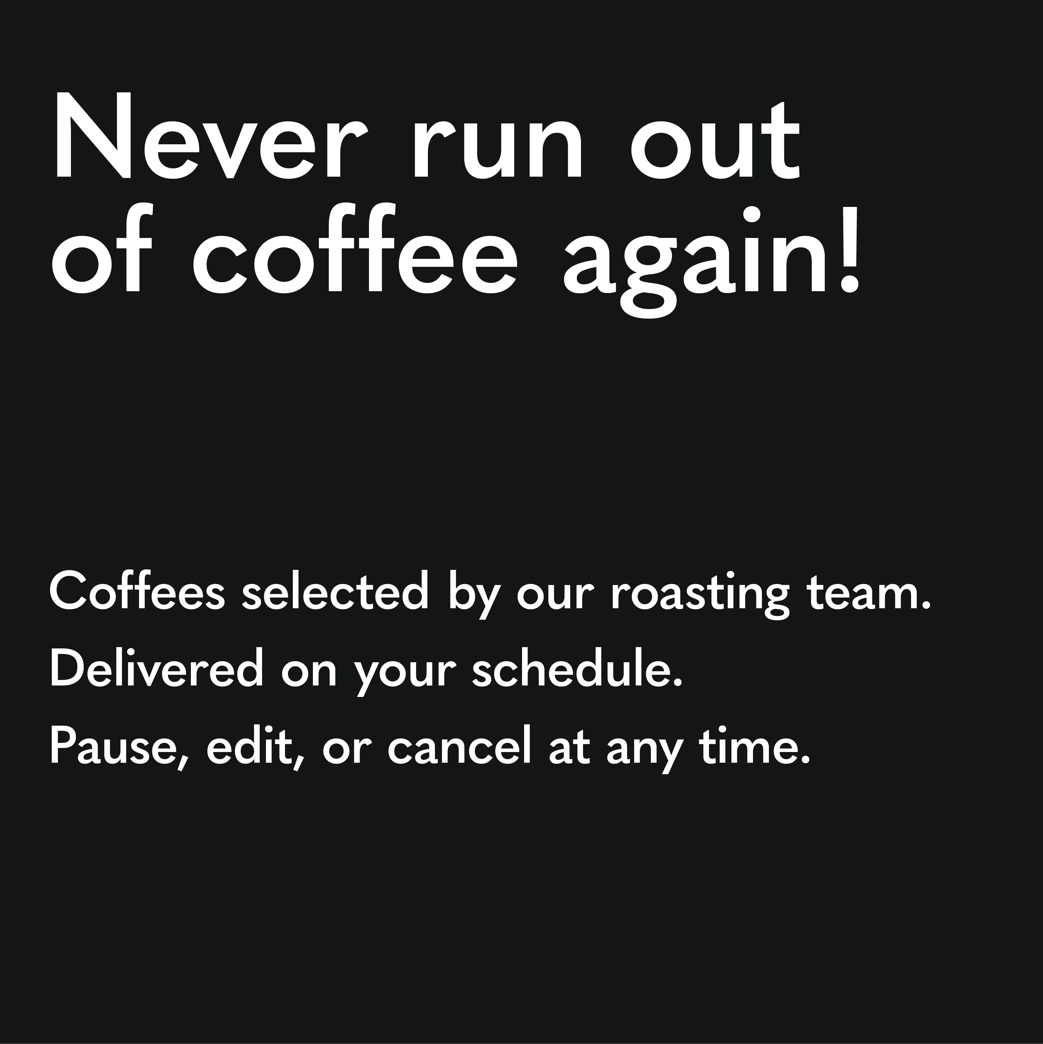 Never run out of coffee again! Coffees selected by our roasting team. Delivered on your schedule. Pause, edit, or cancel at any time.