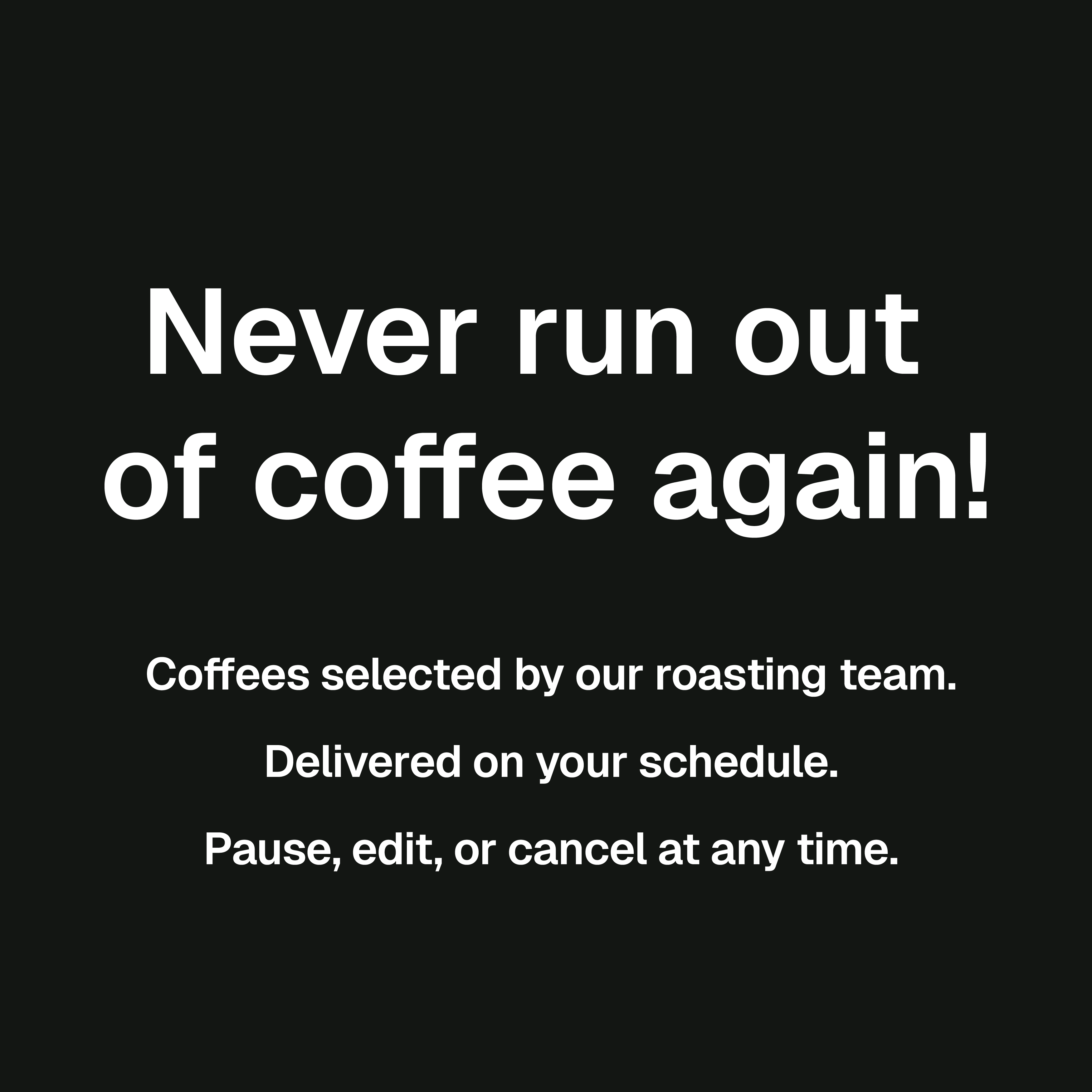 Roaster's Choice Description: Coffees selected by our roasting team. Delivered on your schedule. Pause, edit, or cancel at any time. Never run out of coffee again!